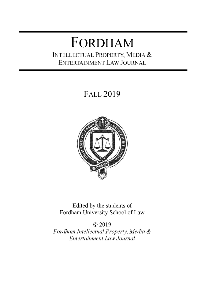 handle is hein.journals/frdipm30 and id is 1 raw text is: 





      FORDHAM
INTELLECTUAL PROPERTY, MEDIA &
  ENTERTAINMENT LAW  JOURNAL




          FALL  2019
















      Edited by the students of
  Fordham University School of Law

            @ 2019
Fordham Intellectual Property, Media &
     Entertainment Law Journal



