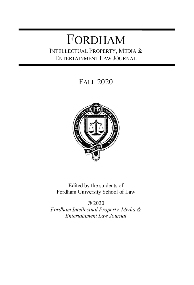handle is hein.journals/frdipm31 and id is 1 raw text is: FORDHAM
INTELLECTUAL PROPERTY, MEDIA &
ENTERTAINMENT LAW JOURNAL
FALL 2020
Edited by the students of
Fordham University School of Law
© 2020
Fordham Intellectual Property, Media &
Entertainment Law Journal


