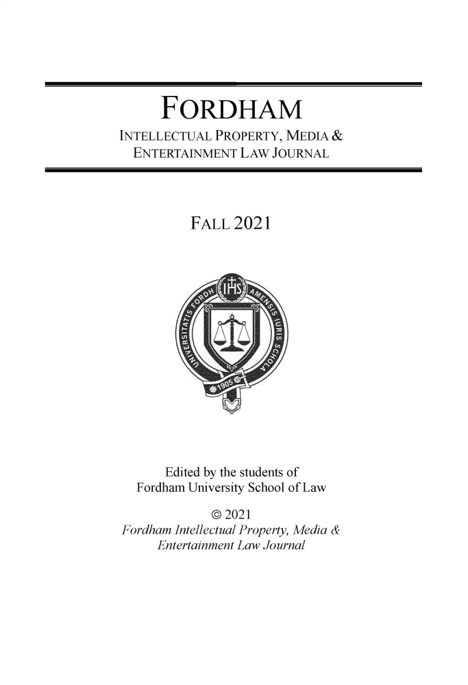 handle is hein.journals/frdipm32 and id is 1 raw text is: FORDHAM
INTELLECTUAL PROPERTY, MEDIA &
ENTERTAINMENT LAW JOURNAL
FALL 2021
Edited by the students of
Fordham University School of Law
© 2021
Fordham Intellectual Property, Media &
Entertainment Law Journal


