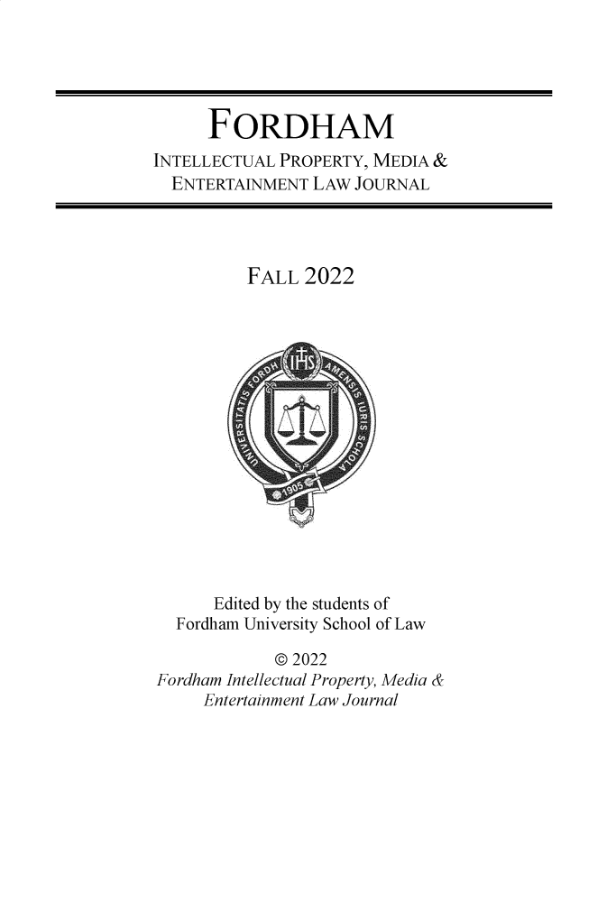 handle is hein.journals/frdipm33 and id is 1 raw text is: 





      FORDHAM
INTELLECTUAL PROPERTY, MEDIA &
  ENTERTAINMENT LAW  JOURNAL




          FALL  2022
















      Edited by the students of
  Fordham University School of Law

             © 2022
Fordham Intellectual Property, Media &
     Entertainment Law Journal


