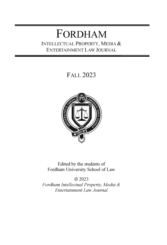 handle is hein.journals/frdipm34 and id is 1 raw text is: 





      FORDHAM
INTELLECTUAL PROPERTY, MEDIA &
  ENTERTAINMENT LAW  JOURNAL




          FALL  2023
















      Edited by the students of
  Fordham University School of Law

             © 2023
Fordham Intellectual Property, Media &
     Entertainment Law Journal


