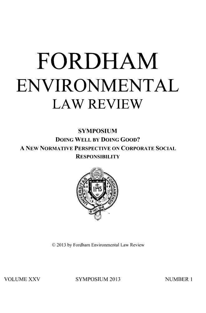 handle is hein.journals/frdmev25 and id is 1 raw text is: FORDHAM
ENVIRONMENTAL
LAW REVIEW
SYMPOSIUM
DOING WELL BY DOING GOOD?
A NEW NORMATIVE PERSPECTIVE ON CORPORATE SOCIAL
RESPONSIBILITY

0 2013 by Fordham Environmental Law Review

SYMPOSIUM 2013

VOLUME XXV

NUMBER 1


