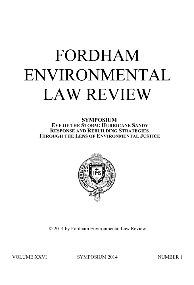 handle is hein.journals/frdmev26 and id is 1 raw text is: 





       FORDHAM

ENVIRONMENTAL

    LAW REVIEW

             SYMPOSIUM
      EYE OF THE STORM: HURRICANE SANDY
      RESPONSE AND REBUILDING STRATEGIES
   THROUGH THE LENS OF ENVIRONMENTAL JUSTICE


© 2014 by Fordham Environmental Law Review


SYMPOSIUM 2014


VOLUME XXVI


NUMBER 1


