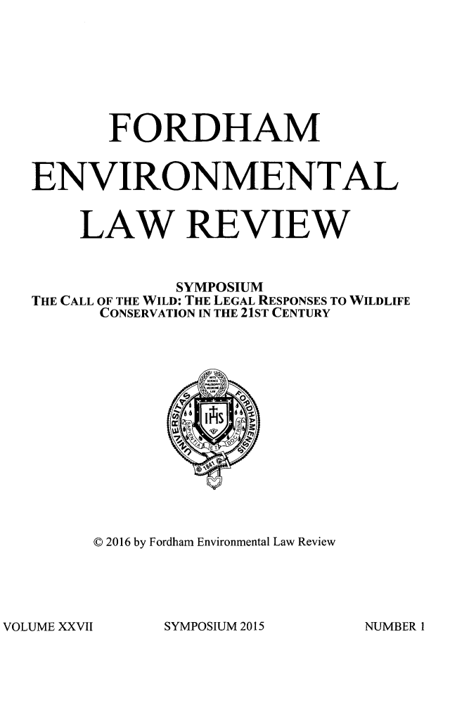 handle is hein.journals/frdmev27 and id is 1 raw text is: 







       FORDHAM


ENVIRONMENTAL


    LAW REVIEW



             SYMPOSIUM
THE CALL OF THE WILD: THE LEGAL RESPONSES TO WILDLIFE
      CONSERVATION IN THE 21ST CENTURY


© 2016 by Fordham Environmental Law Review


SYMPOSIUM 2015


VOLUME XXVII


NUMBER I


