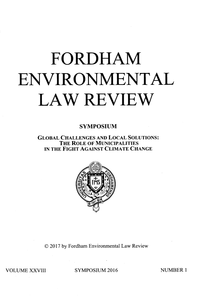 handle is hein.journals/frdmev28 and id is 1 raw text is: 








       FORDHAM


ENVIRONMENTAL


    LAW REVIEW



             SYMPOSIUM

    GLOBAL CHALLENGES AND LOCAL SOLUTIONS:
         THE ROLE OF MUNICIPALITIES
      IN THE FIGHT AGAINST CLIMATE CHANGE















      C 2017 by Fordham Environmental Law Review


SYMPOSIUM 2016


VOLUME XXV111


NUMBER 1


