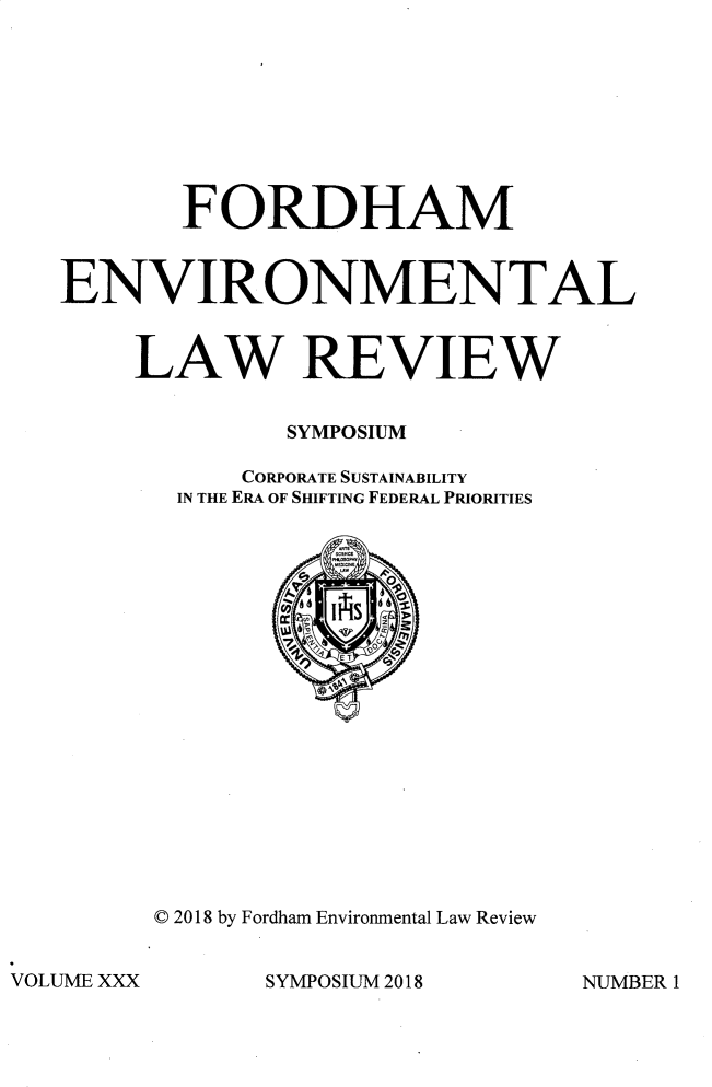 handle is hein.journals/frdmev30 and id is 1 raw text is: 









       FORDHAM


ENVIRONMENTAL


    LAW REVIEW


              SYMPOSIUM

           CORPORATE SUSTAINABILITY
       IN THE ERA OF SHIFTING FEDERAL PRIORITIES


© 2018 by Fordham Environmental Law Review


SYMPOSIUM 2018


VOLUME XXX


NUMBER I


