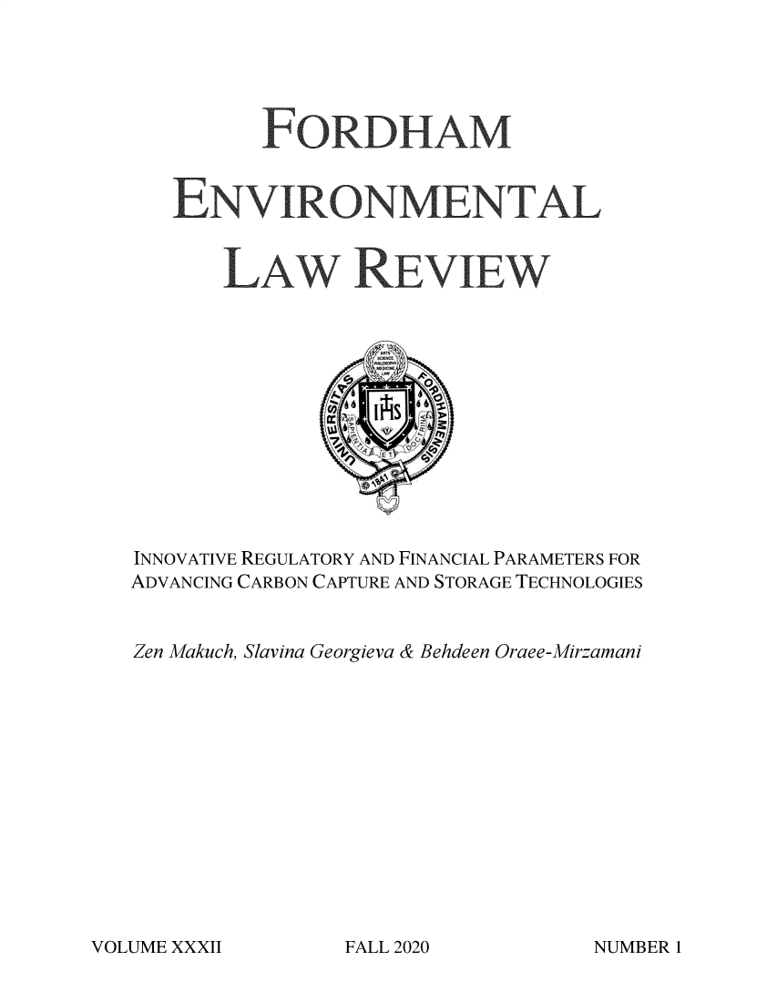handle is hein.journals/frdmev32 and id is 1 raw text is: FORDHAM
ENVIRONMENTAL
LAW REVIEW
INNOVATIVE REGULATORY AND FINANCIAL PARAMETERS FOR
ADVANCING CARBON CAPTURE AND STORAGE TECHNOLOGIES
Zen Makuch, Slavina Georgieva & Behdeen Oraee-Mirzamani

VOLUME XXXII

FALL 2020

NUMBER I


