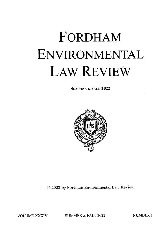 handle is hein.journals/frdmev34 and id is 1 raw text is: 






     FORDHAM


ENVIRONMENTAL


   LAW REVIEW


        SUMMER & FALL 2022




















   © 2022 by Fordham Environmental Law Review


SUMMER & FALL 2022


NUMBER 1


VOLUME XXXIV


