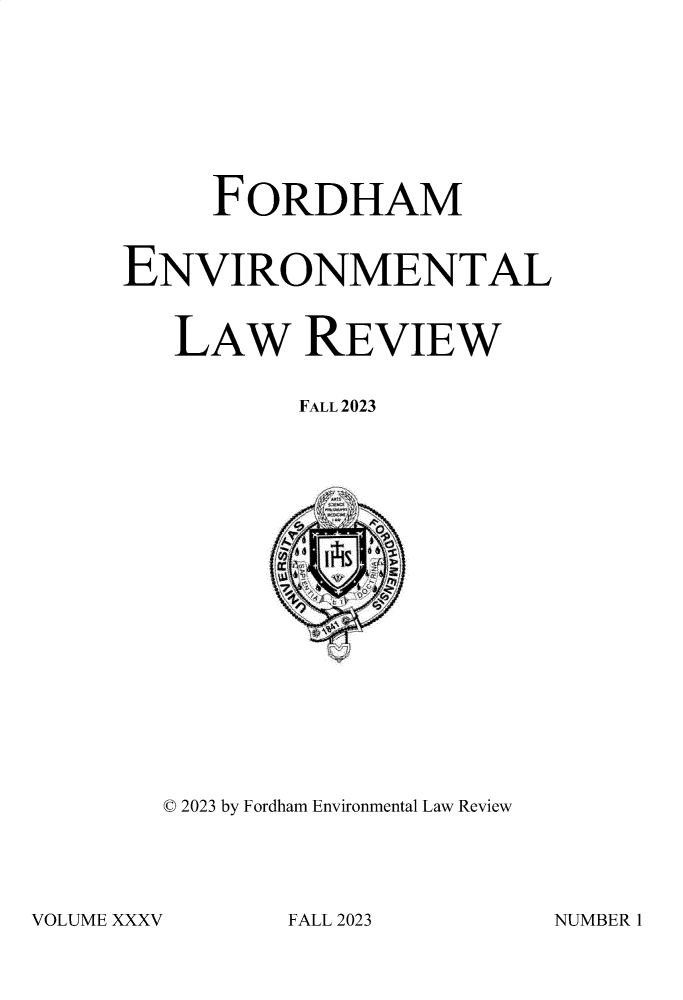 handle is hein.journals/frdmev35 and id is 1 raw text is: 









     FORDHAM


ENVIRONMENTAL


   LAW REVIEW


          FALL 2023




















  © 2023 by Fordham Environmental Law Review


VOLUME XXXV


FALL 2023


NUMBER 1


