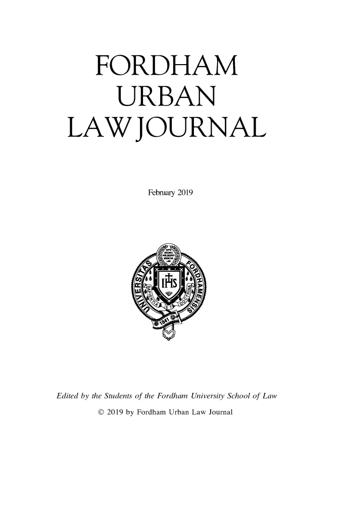 handle is hein.journals/frdurb46 and id is 1 raw text is: 

    FORDHAM
       URBAN
LAW JOURNAL


            February 2019


Edited by the Students of the Fordham University School of Law
      © 2019 by Fordham Urban Law Journal


