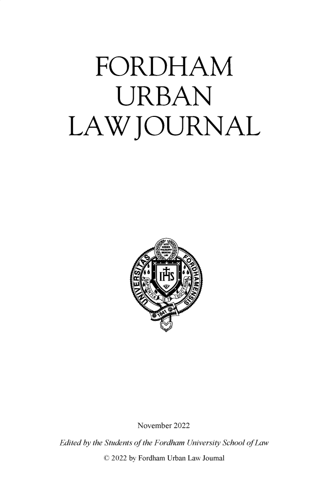 handle is hein.journals/frdurb50 and id is 1 raw text is: 


     FORDHAM
        URBAN
 LAWJOURNAL














           November 2022
Edited by the Students of the Fordham University School of Law
      ' 2022 by Fordham Urban Law Journal


