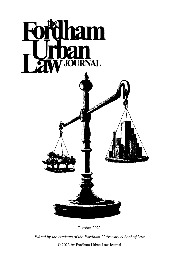 handle is hein.journals/frdurb51 and id is 1 raw text is: 


the






       JOURNAL.


F;


/M


                    October 2023
Edited by the Students of the Fordham University School of Law
           © 2023 by Fordham Urban Law Journal


