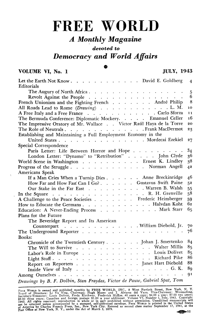 handle is hein.journals/freewrld6 and id is 1 raw text is: 




                FREE WORLD

                       A   Monthly Magazine

                                  devoted   to

                Democracy and World Affairs

                                       0
VOLUME VI, No. 1                                                  JULY,   1943

Let the Earth Not Know.     .   ........           . .   David E. Goldberg    4
Editorials
     The Augury  of North Africa ................                              5
     Revolt Against the People  ................                              6
French  Unionism  and the Fighting French  .  .  .  ....   Andr6 Philip   8
All Roads  Lead to Rome   (Drawing)   ............        L. M   l0
A  Free Italy and a Free France............     Carlo Sforza   1
The  Bermuda  Conference:  Diplomatic Mockery.....      Emanuel Celler 6
The  Impressive Oratory of Mr. Wallace   . .  VictorRail  Haya  de la Torre   20
The  Role of Neutrals..........Frank MacDermot 23
Establishing and Maintaining  a Full Employment   Economy   in the
     United States.............. . .                          .Mordecai Ezekiel 27
Special Correspondence
     Paris Letter: Life Between  Horror  and  Hope......34
     London  Letter: Dynamo   to Retribution.......      John Clyde  36
World  Scene in Washington..........         Ernest K. Lindley  38
Progress of the Struggle.............       Norman Angell 42
Americans  Speak
     If a Man Cries When  a Turnip  Dies......      Anne Breckinridge  46
     How  Far and How  Fast Can I Go?......       Gustavus Swift Paine  52
     Our Stake in the Far East  ..........     Warren B. Walsh   55
In the Square................                               R. H. Grenville  58
A  Challenge to the Peace Societies.......    Frederic Heimberger 59
How   to Educate the Germans........... . . . Halvdan Koht 62
Education:  A  Never-Ending  Process........ ..      .n.s Mark Starr 65
Plans for the Future
     The  Beveridge Report  and Its American
       Counterpart..............                    . .     RWilliam Diebold,Jr 70
The  Underground   Reporter......................            i  He           59.....76
Books:
     Chronicle of the Twentieth Century.  ......Johan J. Smertenko  84
     The  Will to Survive     ....n.s... .          . .  . .Walter Millis 85
     Labor's Role in Europe-.E.n.n.g........      Louis Dolivet 85
     Light Stuff .   .  .  .  . . . . .  . .......            Richard  Pike   86
     Report on  Reporters...........         Janet Hart Diebold  88
     Inside View of Italy .  .e..     .  . ..........                 G. K   89
Among   Ourselves..i       .  . . . . .  . ............                      91
Drawings  by B. F. Doibin, Stan Fraydas, Victor de Pauw, Gabriel Spat, Tom

FREE WORLD is owned and published monthly by FREE WORLD, INC., 8 West Fortieth Street, New York, N. Y.
Bloard of Directors: Li Yu Ying, Chairman; Hugh Moore and J. Alvarez del Vayo, Vice-Chairmen; Wousaofong,
Secretary-Treasurer; Louis Dolivet, Freda Kirchwey, Frederick McKee. 40 cents a copy; $4.00 a year; $7.00 two years;
$9.00 three years; Canadian and foreign postage $1.00 a year additional. Volume VT, Number 1, July, 1943. Copyt-ight
1943. All rights reserved; reproduction in whole or in part prohibited without permission. Unsolicited manuscripts will
n0t he returned unless accompanied by a stamped self-addressed envelope. FREE WORLD is printed in the United States
of America by Charles Francis Press, Inc., New 'york City. Entered as second class matter September 17, 1941, at the
post Office at New York, N. Y. under the Act of March 3, 1879.
                                                                  ...   .  .2


