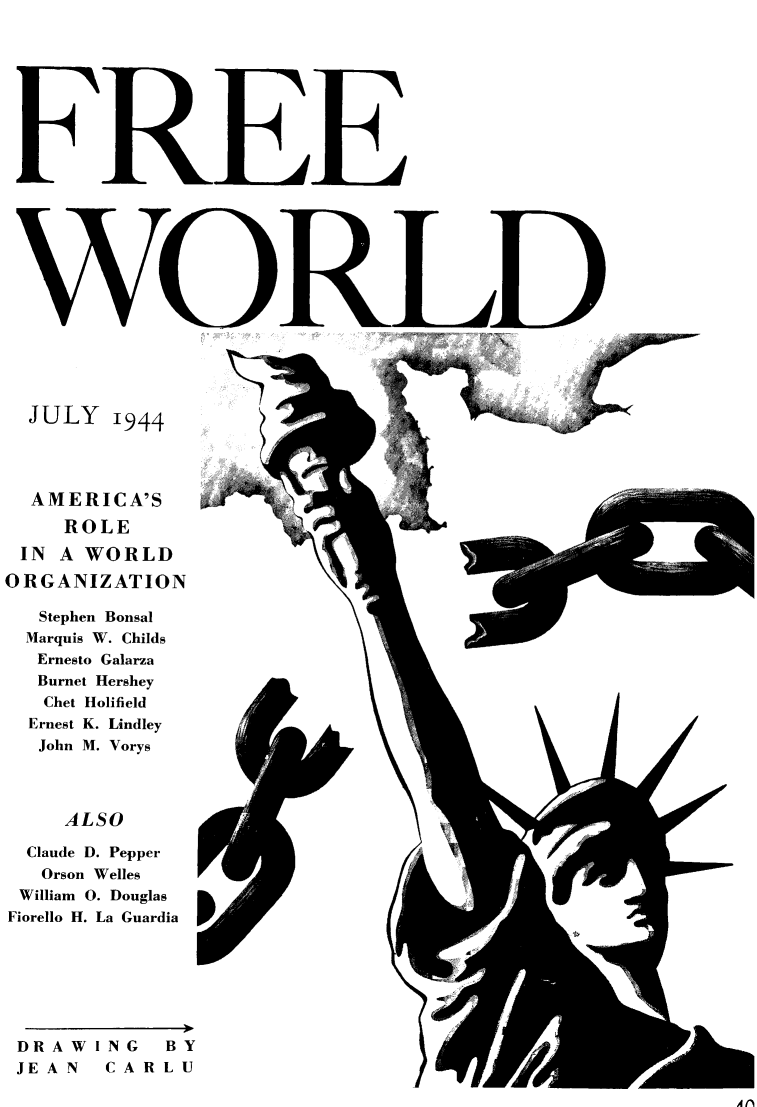 handle is hein.journals/freewrld8 and id is 1 raw text is: 
























JULY 1944


   AMERICA'S
      ROLE
 IN  A  WORLD
ORGANIZATION

   Stephen Bonsal
   Marquis W. Childs
   Ernesto Galarza
   Burnet Hershey
   Chet Holifield
   Ernest K. Lindley
   John M. Vorys



      ALSO

  Claude D. Pepper
    Orson Welles
 William 0. Douglas
 Fiorello H. La Guardia


DRAWING BY
JEAN  CARLU


Ii


&

















A


I


WE


A f)


