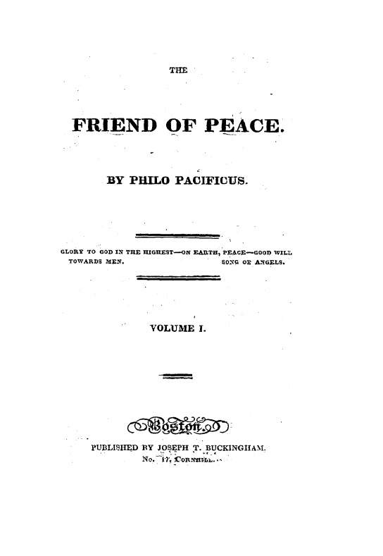 handle is hein.journals/friepc1 and id is 1 raw text is: 





THE


  FRIEND OF PEACE.




        BY PHILO PACIFICUS.





GLORY TO GOD IN THE HIGHEST-OX EARlTH, PEACE-GOOD WILL
TOWARDS MIEN.              60ONG OB ANIGELS.





               VOLUME I.










     PUBLISHED BY JOSEPH T. BUCKINGItAN.


