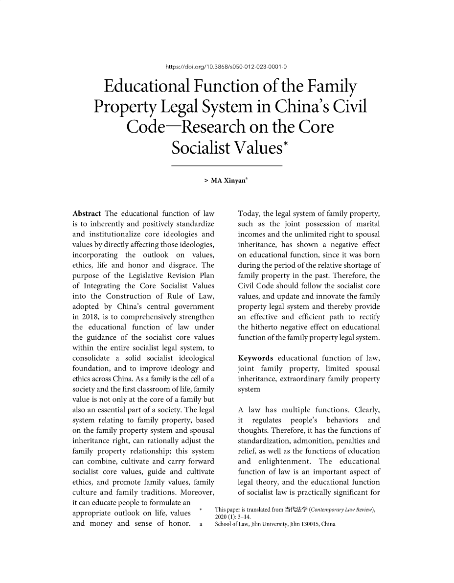 handle is hein.journals/frolch18 and id is 1 raw text is: 






https://doi.org/1 0.3868/s050-012-023-0001-0


   Educational Function of the Family

Property Legal System in China's Civil

         Code-Research on the Core

                      Socialist Values*


> MA Xinyana


Abstract The  educational function of law
is to inherently and positively standardize
and  institutionalize core ideologies and
values by directly affecting those ideologies,
incorporating  the  outlook  on  values,
ethics, life and honor and disgrace. The
purpose  of the Legislative Revision Plan
of Integrating the Core  Socialist Values
into the Construction  of  Rule of Law,
adopted  by  China's central government
in 2018, is to comprehensively strengthen
the  educational function of law  under
the guidance  of the socialist core values
within the entire socialist legal system, to
consolidate a  solid socialist ideological
foundation, and to improve  ideology and
ethics across China. As a family is the cell of a
society and the first classroom of life, family
value is not only at the core of a family but
also an essential part of a society. The legal
system relating to family property, based
on the family property system and spousal
inheritance right, can rationally adjust the
family property relationship; this system
can combine,  cultivate and carry forward
socialist core values, guide and cultivate
ethics, and promote family values, family
culture and family traditions. Moreover,
it can educate people to formulate an
appropriate outlook on life, values
and  money   and sense  of honor.   a


      Today, the legal system of family property,
      such  as the joint possession of marital
      incomes and the unlimited right to spousal
      inheritance, has shown  a negative effect
      on educational function, since it was born
      during the period of the relative shortage of
      family property in the past. Therefore, the
      Civil Code should follow the socialist core
      values, and update and innovate the family
      property legal system and thereby provide
      an  effective and efficient path to rectify
      the hitherto negative effect on educational
      function of the family property legal system.

      Keywords   educational function  of law,
      joint family  property,  limited spousal
      inheritance, extraordinary family property
      system

      A  law  has multiple  functions. Clearly,
      it  regulates  people's  behaviors  and
      thoughts. Therefore, it has the functions of
      standardization, admonition, penalties and
      relief, as well as the functions of education
      and   enlightenment.   The  educational
      function of law is an important aspect of
      legal theory, and the educational function
      of socialist law is practically significant for

This paper is translated from  f-U  (Contemporary Law Review),
020 (1): 3-14.
School of Law, Jilin University, Jilin 130015, China


