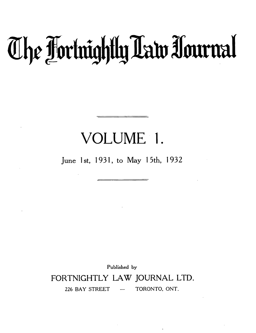 handle is hein.journals/frtnitlj1 and id is 1 raw text is: frtxiiq~fj~j1h~n ffournal

VOLUME

June Ist, 1931,

to May 15th,

Published by
FORTNIGHTLY LAW       JOURNAL LTD.
226 BAY STREET  -  TORONTO, ONT.

1932


