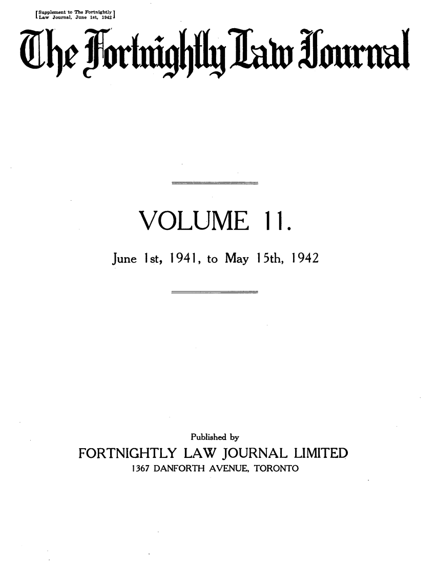 handle is hein.journals/frtnitlj11 and id is 1 raw text is: Supplement'to The Fortnightly ]
Law Journal, June lst, 1942
VbOUE                                          ourn
VOLUME 11.

June 1st, 1941, to

May 15th, 1942

Published by
FORTNIGHTLY LAW        JOURNAL LIMITED
1367 DANFORTH AVENUE, TORONTO


