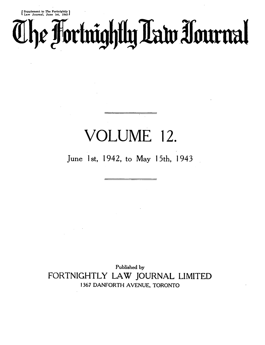 handle is hein.journals/frtnitlj12 and id is 1 raw text is: Supplement to The Fortnightly 
Law Journal, June Ist, 1943CJ
VOLUME 12.

June 1 st, 1942, to

May 15th, 1943

Published by
FORTNIGHTLY LAW        JOURNAL LIMITED
1367 DANFORTH AVENUE, TORONTO


