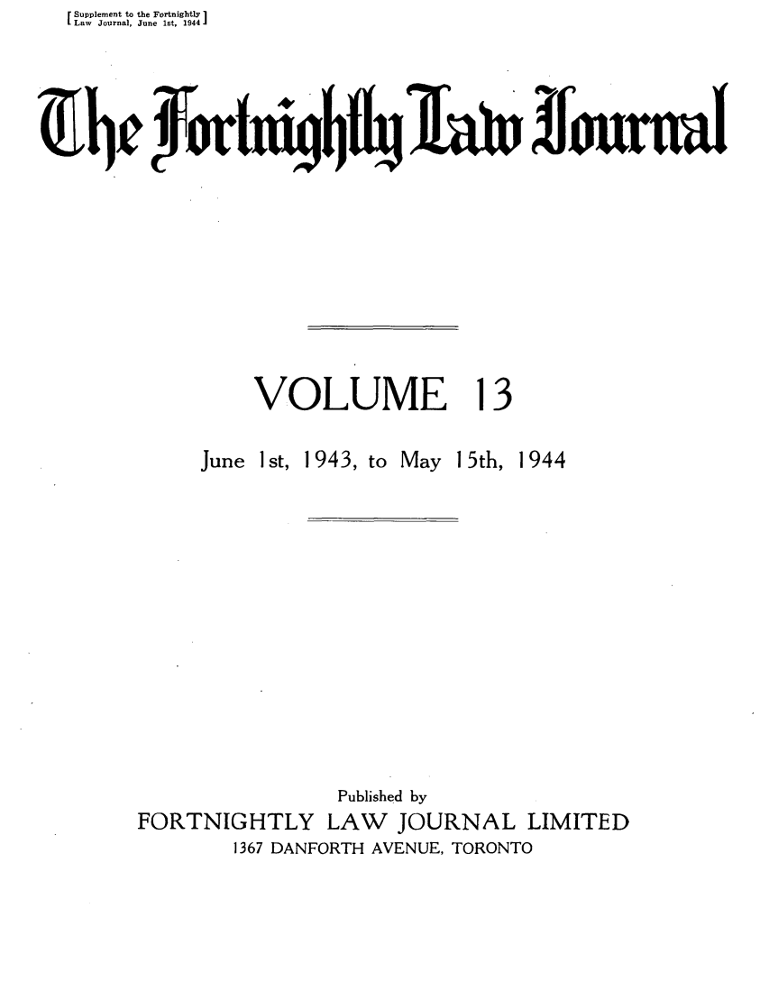 handle is hein.journals/frtnitlj13 and id is 1 raw text is: Supplement to the Fortnightly 1
Law Journal, June 1st, 1944
VOLUME 13

June 1st, 1943, to

May 15th, 1944

Published by
FORTNIGHTLY LAW        JOURNAL LIMITED
1367 DANFORTH AVENUE, TORONTO


