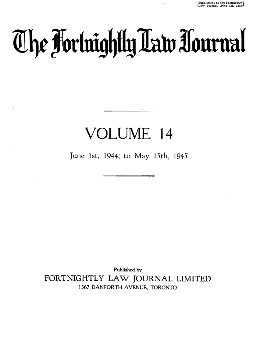 handle is hein.journals/frtnitlj14 and id is 1 raw text is: Supplement to the Fortnightly]
Law Journal June fstJ 1945
VOLUME 14

June 1st, 1944; to May

15th, 1945

Published by
FORTNIGHTLY LAW        JOURNAL LIMITED
1367 DANFORTH AVENUE, TORONTO


