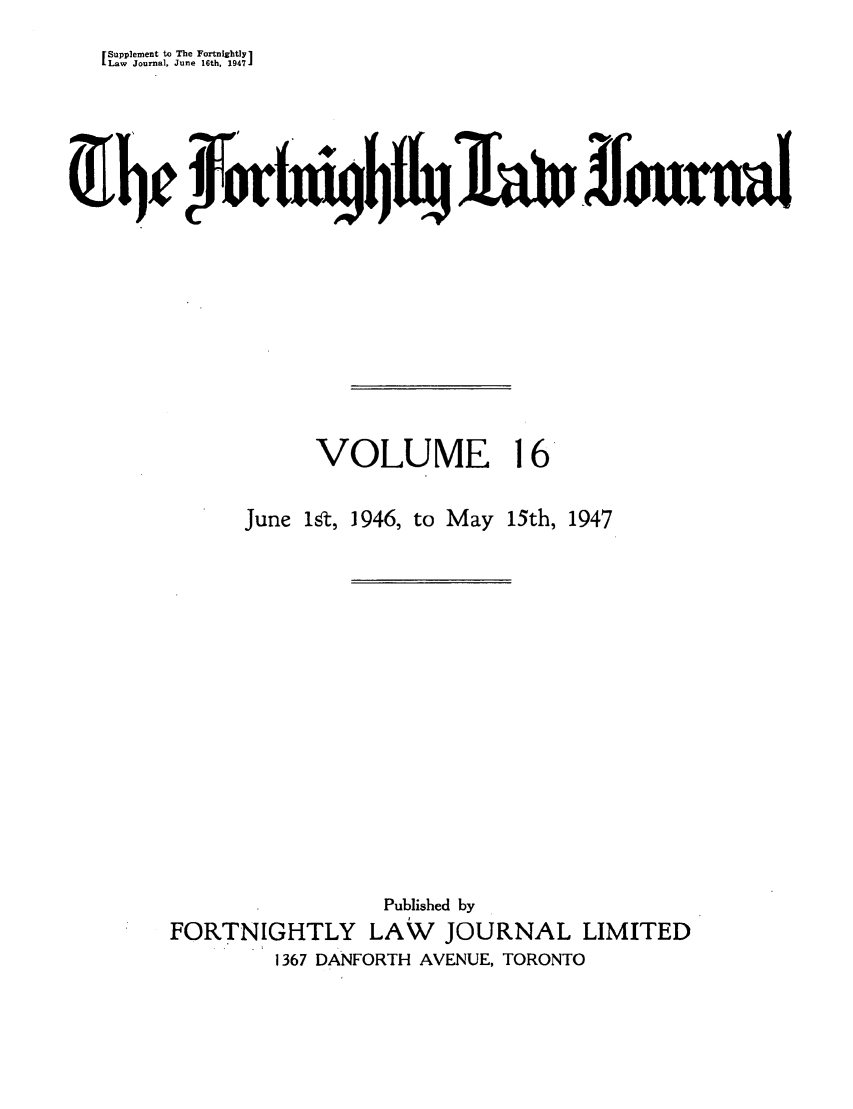 handle is hein.journals/frtnitlj16 and id is 1 raw text is: Supplement to The Fortnigbtly1
Law Journal, June 16th. 1947J
0b0rt40fjiffuw

VOLUME

16

June 1Tt, 1946, to May 15th, 1947
Published by
FORTNIGHTLY LAW         JOURNAL LIMITED
1367 DANFORTH AVENUE, TORONTO



