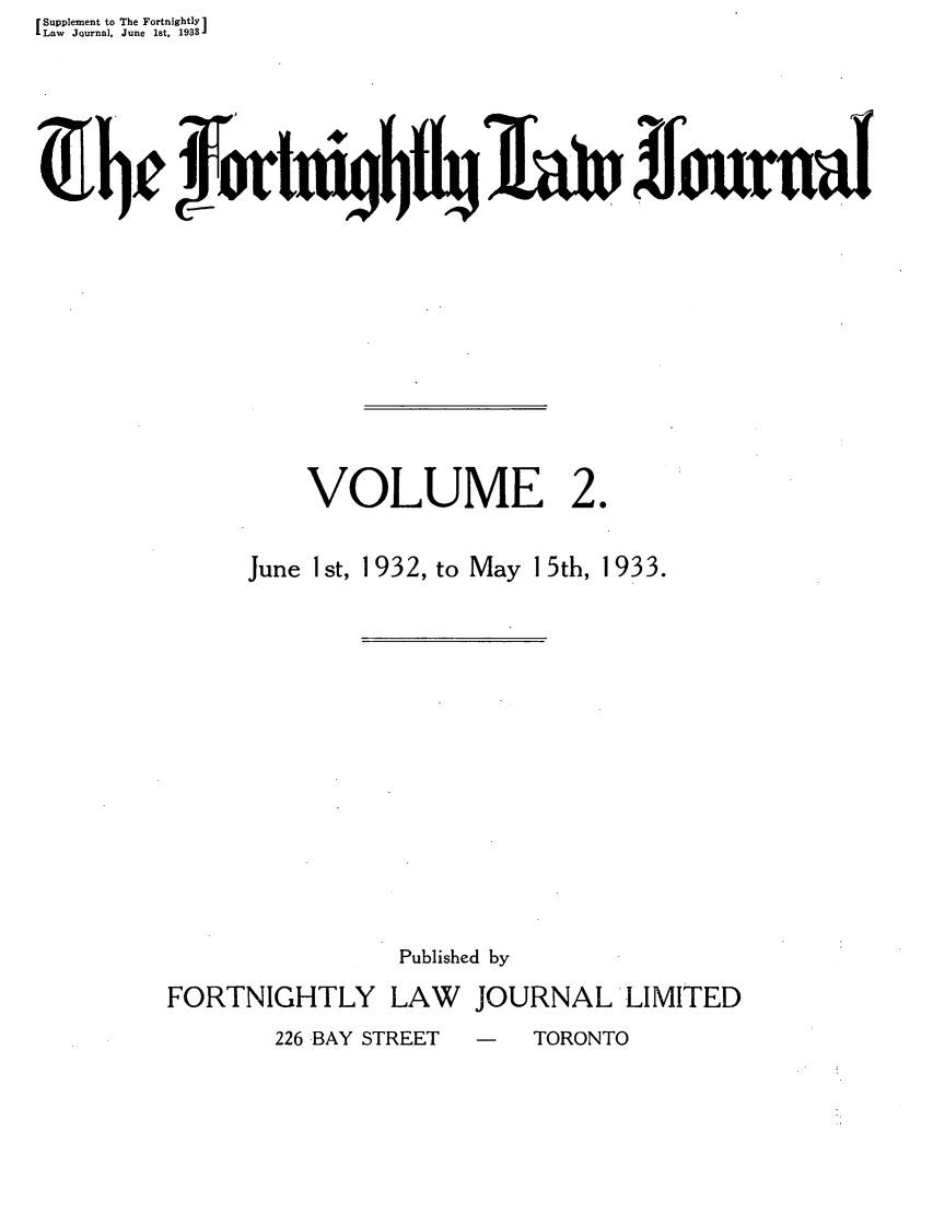 handle is hein.journals/frtnitlj2 and id is 1 raw text is: Supplement to The Fortnightly1
Law Journal, June 1st, 1933
4L~            or V1t$JIa                        ornaI

VOLUME

20

June Ist,

1 932, to May 15th,

Published by

FORTNIGHTLY

LAW JOURNAL LIMITED

226 BAY STREET  -  TORONTO

1933.


