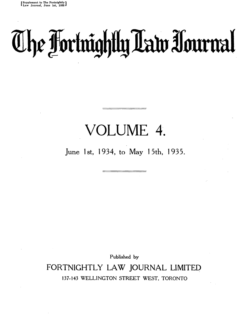 handle is hein.journals/frtnitlj4 and id is 1 raw text is: Supplement to The Fortnightly 1
Law Journal, June 1st, 1935J
VOLUME 4.

June 1 st,

1934, to May 15th, 1935.

Published by
FORTNIGHTLY LAW        JOURNAL LIMITED
137-143 WELLINGTON STREET WEST, TORONTO


