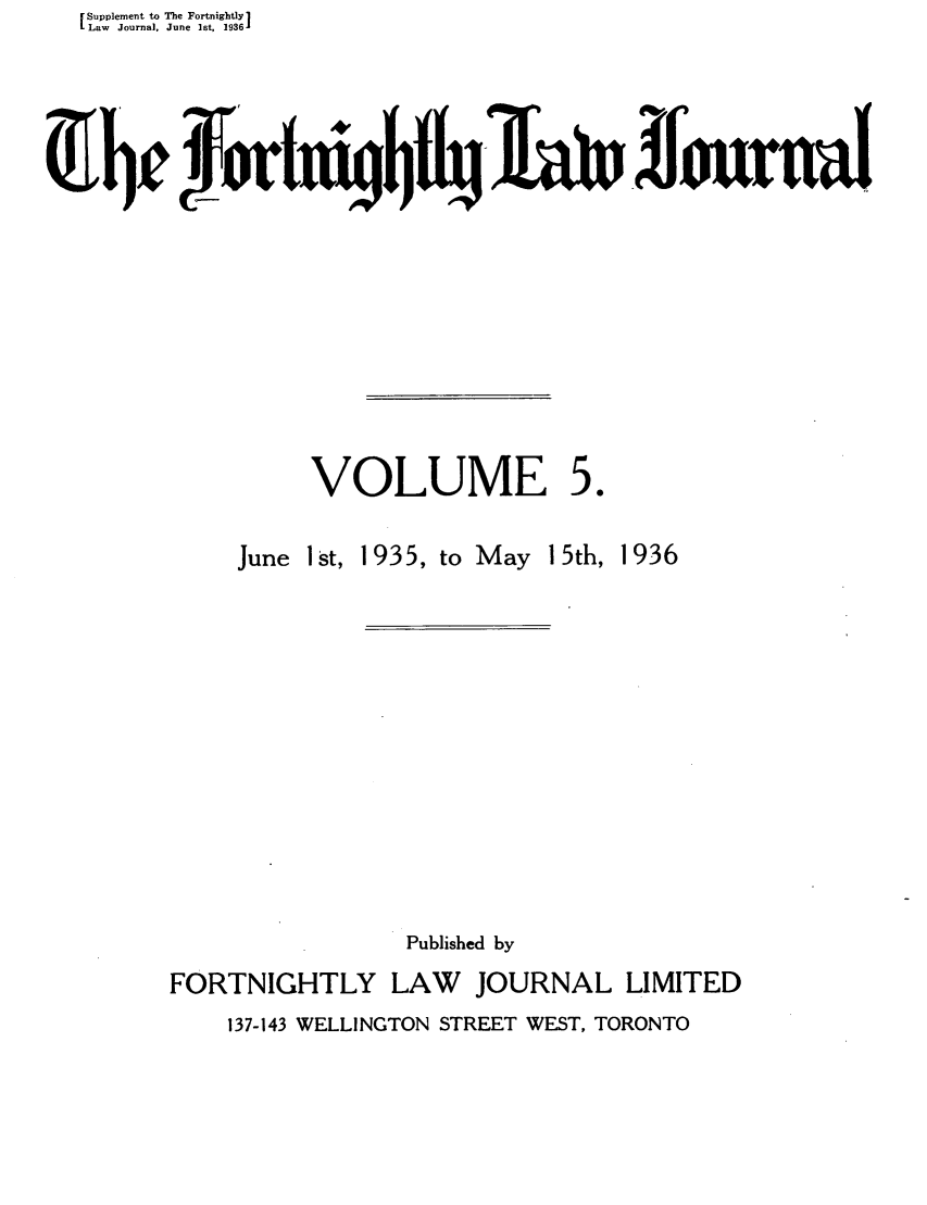 handle is hein.journals/frtnitlj5 and id is 1 raw text is: Supplement to The Fortnightly1
Law Journal, June ]st, 19361
0b f0fI,~~n~ouw

VOLUME

50

June I st, 1935, to May 15th, 1936
Published by
FORTNIGHTLY LAW       JOURNAL LIMITED
137-143 WELLINGTON STREET WEST, TORONTO


