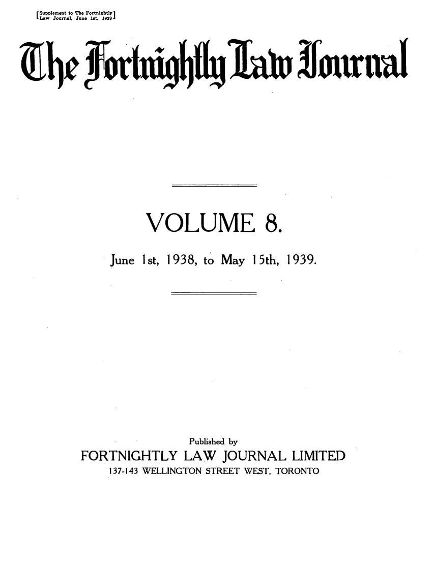 handle is hein.journals/frtnitlj8 and id is 1 raw text is: Supplement to The Fortnightly 1
Law  Journal, June 1st. 1939
VOLUME 8.

June

1st, 1938, to May

15th,

1939.

Published by
FORTNIGHTLY LAW JOURNAL LIMITED
137-143 WELLINGTON STREET WEST, TORONTO


