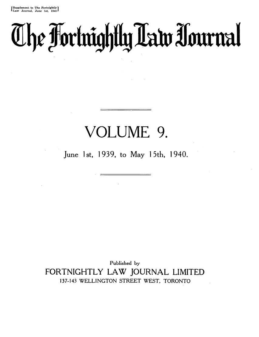 handle is hein.journals/frtnitlj9 and id is 1 raw text is: Supplement.to The Fortnightly 1
Law  Journal, June  1st, 19401
VOLUME 9.

June 1st, 1939,

to May 15th, 1940.

Published by
FORTNIGHTLY LAW        JOURNAL LIMITED
137-143 WELLINGTON STREET WEST, TORONTO


