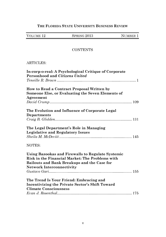handle is hein.journals/fsubr12 and id is 1 raw text is: THE FLORIDA STATE UNIVERSITY BUSINESS REVIEW
VOLUME 12               SPRING 2013                NUMBER 1
CONTENTS
ARTICLES:
In-corp-o-real: A Psychological Critique of Corporate
Personhood and Citizens United
Teneille  R . B row n  .........................................................................  1
How to Read a Contract Proposal Written by
Someone Else, or Evaluating the Seven Elements of
Agreement
D a vid  C ru m p  ................................................................................ 109
The Evolution and Influence of Corporate Legal
Departments
C raig  B .  G lidden  ........................................................................... 13 1
The Legal Department's Role in Managing
Legislative and Regulatory Issues
Sheila  M . M cD evitt ....................................................................... 145
NOTES:
Using Bazookas and Firewalls to Regulate Systemic
Risk in the Financial Market: The Problems with
Bailouts and Bank Breakups and the Case for
Network Interconnectivity
G ustavo  G ari ................................................................................. 155
The Trend Is Your Friend: Embracing and
Incentivizing the Private Sector's Shift Toward
Climate Consciousness
E van  J. R osenthal ......................................................................... 175


