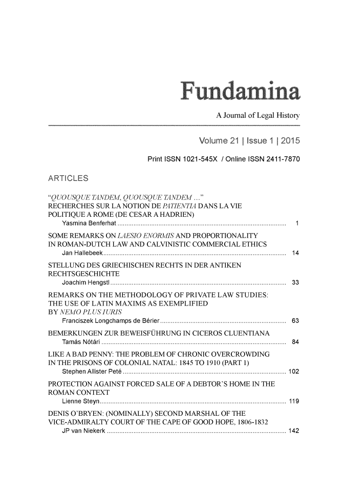 handle is hein.journals/fundmna21 and id is 1 raw text is: 













                                       A Journal of Legal History


                                   Volume  211 Issue 1 2015

                       Print ISSN 1021-545X / Online ISSN 2411-7870

ARTICLES

QUOUSQUE TANDEM, QUOUSQUE TANDEM ...
RECHERCHES SUR LA NOTION DE PATIENTIA DANS LA VIE
POLITIQUE A ROME (DE CESAR A HADRIEN)
   Yasmina Benferhat   ............................... ........ ...........  1
SOME REMARKS  ON LAESIO ENORMIS AND PROPORTIONALITY
IN ROMAN-DUTCH LAW AND CALVINISTIC COMMERCIAL ETHICS
   Jan Hallebeek..........                               14
STELLUNG DES GRIECHISCHEN RECHTS IN DER ANTIKEN
RECHTSGESCHICHTE
   Joachim Hengstl   ................................. .................  33
REMARKS  ON THE METHODOLOGY   OF PRIVATE LAW STUDIES:
THE USE OF LATIN MAXIMS AS EXEMPLIFIED
BY NEMO PL US IURIS
   Franciszek Longchamps de B6rier................................  63
BEMERKUNGEN  ZUR BEWEISFUHRUNG  IN CICEROS CLUENTIANA
   Tambs N6tbri      .......................................... .....  84
LIKE A BAD PENNY: THE PROBLEM OF CHRONIC OVERCROWDING
IN THE PRISONS OF COLONIAL NATAL: 1845 TO 1910 (PART 1)
   Stephen Allister Pet6 .............................. ........... 102
PROTECTION AGAINST FORCED SALE OF A DEBTOR'S HOME IN THE
ROMAN  CONTEXT
   Lienne Steyn      .......................................... ..... 119
DENIS O'BRYEN: (NOMINALLY) SECOND MARSHAL OF THE
VICE-ADMIRALTY COURT OF THE CAPE OF GOOD HOPE, 1806-1832
   JP van Niekerk                                    ....... 142



