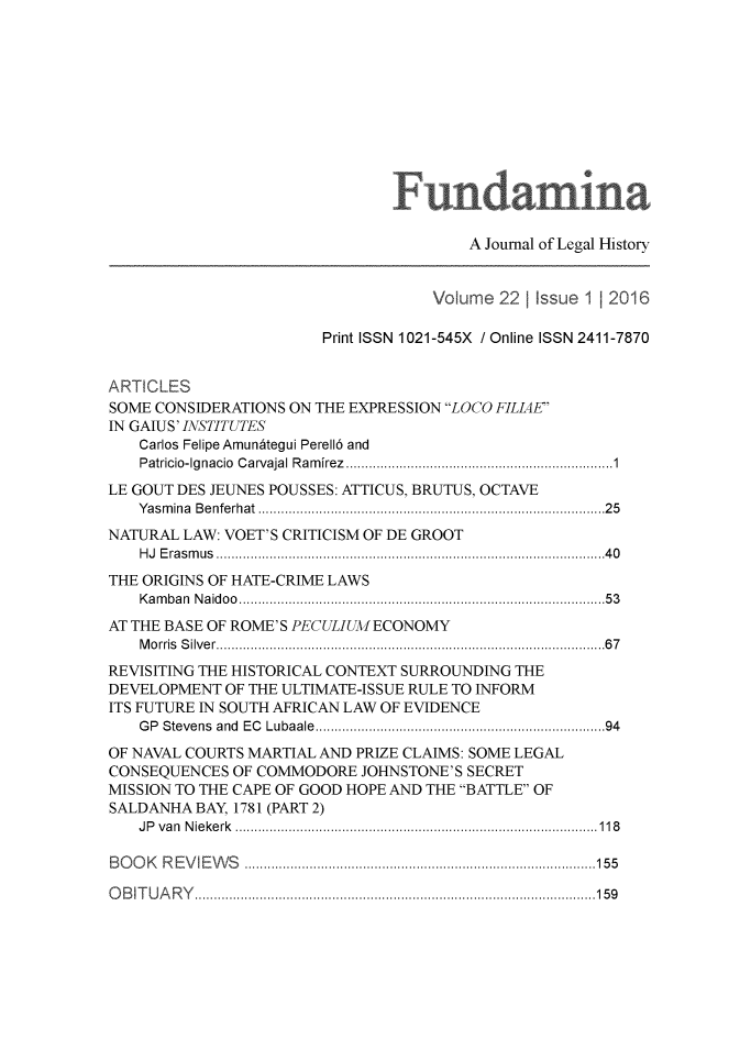 handle is hein.journals/fundmna22 and id is 1 raw text is: 













                                         A Journal of Legal History


                                    Volume 221 Issue 1 12016

                        Print ISSN 1021-545X / Online ISSN 2411-7870


ARTICLES
SOME CONSIDERATIONS ON THE EXPRESSION LOCO FILIAE
IN GAIUS' INSTITUTES
    Carlos Felipe Amun~tegui Perell6 and
    Patricio-Ignacio  C arvajal R am irez  .................................................................  1
LE GOUT DES JEUNES POUSSES: ATTICUS, BRUTUS, OCTAVE
   Y as m ina  B e nfe rhat  .................................................................................... . .   2 5
NATURAL LAW: VOET'S CRITICISM OF DE GROOT
    H J  E ra s m us  ............................................................................................... . .   4 0
THE ORIGINS OF HATE-CRIME LAWS
    K a m ba n  N a id o o  ........................................................................................ . .   5 3
AT THE BASE OF ROME'S PECULIUM ECONOMY
    M o rris  S ilv e r ................................................................................................ . .  6 7
REVISITING THE HISTORICAL CONTEXT SURROUNDING THE
DEVELOPMENT OF THE ULTIMATE-ISSUE RULE TO INFORM
ITS FUTURE IN SOUTH AFRICAN LAW OF EVIDENCE
    G P  Stevens  and  EC  Lubaale  ......................................................................   94
OF NAVAL COURTS MARTIAL AND PRIZE CLAIMS: SOME LEGAL
CONSEQUENCES OF COMMODORE JOHNSTONE'S SECRET
MISSION TO THE CAPE OF GOOD HOPE AND THE BATTLE OF
SALDANHA BAY, 1781 (PART 2)
   J P v a n  N ie k e rk   ............................................................................................... 1 1 8

B O O K   R E V IE W S   ............................................................................................ 15 5

O B IT U A R Y   ......................................................................................................... 1 5 9


