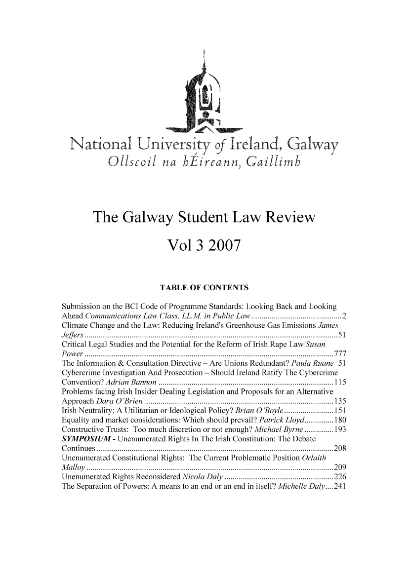 handle is hein.journals/galway3 and id is 1 raw text is: National University of Ireland, Galway
Oliscoil na hEireann, Gaillimh
The Galway Student Law Review
Vol 3 2007
TABLE OF CONTENTS
Submission on the BCI Code of Programme Standards: Looking Back and Looking
Ahead Communications Law Class, LL.M       in Public Law ....................................... 2
Climate Change and the Law: Reducing Ireland's Greenhouse Gas Emissions James
J eff ers  ........................................................................................................................... 5 1
Critical Legal Studies and the Potential for the Reform of Irish Rape Law Susan
P o w er  ......................................................................................................................... 7 7 7
The Information & Consultation Directive - Are Unions Redundant? Paula Ruane 51
Cybercrime Investigation And Prosecution - Should Ireland Ratify The Cybercrime
C onvention?  A drian  Bannon  ..................................................................................... 115
Problems facing Irish Insider Dealing Legislation and Proposals for an Alternative
A pproach  D ara  0   'B rien  ............................................................................................ 135
Irish Neutrality: A Utilitarian or Ideological Policy? Brian 0 'Boyle ........................ 151
Equality and market considerations: Which should prevail? Patrick Lloyd .............. 180
Constructive Trusts: Too much discretion or not enough? Michael Byrne .............. 193
SYMPOSIUM - Unenumerated Rights In The Irish Constitution: The Debate
C ontin u es  ................................................................................................................... 2 0 8
Unenumerated Constitutional Rights: The Current Problematic Position Orlaith
M a lloy   ........................................................................................................................ 2 0 9
Unenumerated Rights Reconsidered Nicola Daly ..................................................... 226
The Separation of Powers: A means to an end or an end in itself? Michelle Daly .... 241


