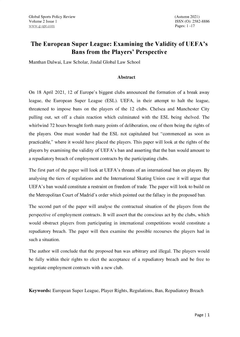 handle is hein.journals/gblspr2 and id is 1 raw text is: 

Global Sports Policy Review                                         (Autumn 2021)
Volume 2 Issue 1                                                    ISSN (0): 2582-8886
ew    spr. rm                                                       Pages: 1 -17



The European Super League: Examining the Validity of UEFA's
                    Bans   from   the  Players'   Perspective

Manthan  Dalwai, Law Scholar, Jindal Global Law School


                                         Abstract


On  18 April 2021, 12 of Europe's biggest clubs announced the formation of a break away
league, the European Super  League  (ESL). UEFA,  in their attempt to halt the league,
threatened to impose bans on the players of the 12 clubs. Chelsea and Manchester City
pulling out, set off a chain reaction which culminated with the ESL being shelved. The
whirlwind 72 hours brought forth many points of deliberation, one of them being the rights of
the players. One must wonder  had the ESL  not capitulated but commenced  as soon as
practicable, where it would have placed the players. This paper will look at the rights of the
players by examining the validity of UEFA's ban and asserting that the ban would amount to
a repudiatory breach of employment contracts by the participating clubs.

The first part of the paper will look at UEFA's threats of an international ban on players. By
analysing the tiers of regulations and the International Skating Union case it will argue that
UEFA's  ban would constitute a restraint on freedom of trade. The paper will look to build on
the Metropolitan Court of Madrid's order which pointed out the fallacy in the proposed ban.

The  second part of the paper will analyse the contractual situation of the players from the
perspective of employment contracts. It will assert that the conscious act by the clubs, which
would  obstruct players from participating in international competitions would constitute a
repudiatory breach. The paper will then examine the possible recourses the players had in
such a situation.

The author will conclude that the proposed ban was arbitrary and illegal. The players would
be fully within their rights to elect the acceptance of a repudiatory breach and be free to
negotiate employment contracts with a new club.



Keywords:  European Super League, Player Rights, Regulations, Ban, Repudiatory Breach


Page 1 1


