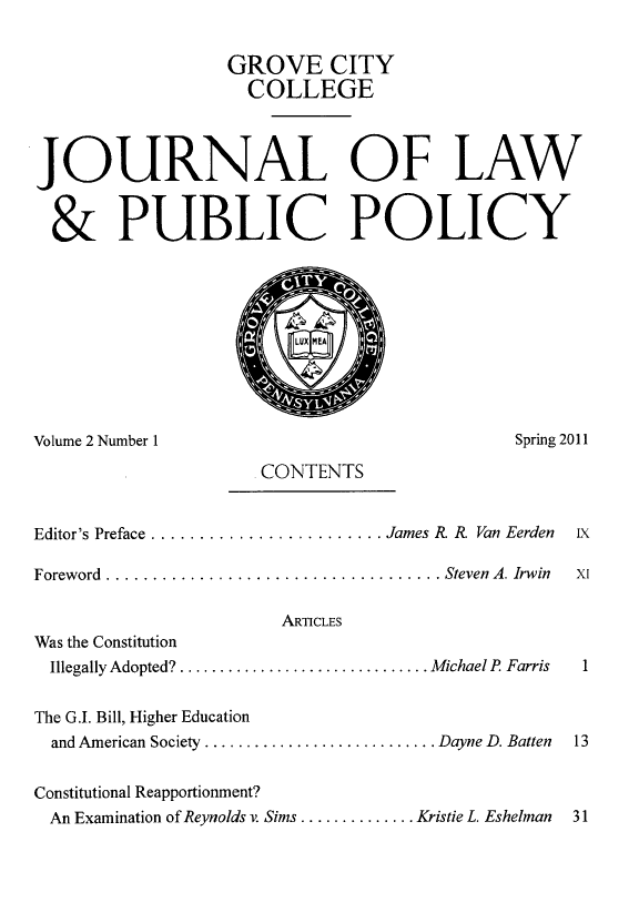 handle is hein.journals/gcjlpp2 and id is 1 raw text is: GROVE CITY
COLLEGE
JOURNAL OF LAW
& PUBLIC POLICY

Volume 2 Number 1                                        Spring 2011
CONTENTS
Editor's Preface ........................ James R. R  Van Eerden  ix
Foreword  .................................... Steven  A. Irwin  X1
ARTICLES
Was the Constitution
Illegally Adopted? ............................... Michael P  Farris  1
The G.I. Bill, Higher Education
and American Society ............................ Dayne D. Batten  13
Constitutional Reapportionment?
An Examination of Reynolds v. Sims .............. Kristie L. Eshelman  31


