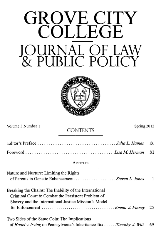 handle is hein.journals/gcjlpp3 and id is 1 raw text is: GROVE CITY
COLLEGE
JOURNAL OF LAW
& PUBLIC POLICY

Volume 3 Number 1
Editor's Preface..

Spring 2012

CONTENTS

................................. Julia  L. H aines

Foreword  ........................................ Lisa M   Herman
ARTICLES
Nature and Nurture: Limiting the Rights
of Parents in Genetic Enhancement ................... Steven L. Jones
Breaking the Chains: The Inability of the International
Criminal Court to Combat the Persistent Problem of
Slavery and the International Justice Mission's Model
for Enforcement ................................... Emma  J  Finney
Two Sides of the Same Coin: The Implications
of Hodel v. Irving on Pennsylvania's Inheritance Tax ...... Timothy J. Witt



