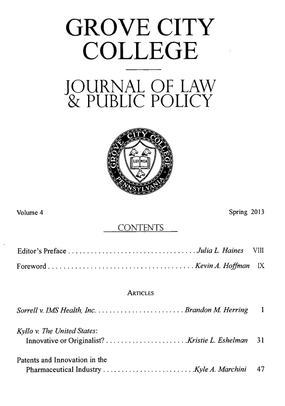 handle is hein.journals/gcjlpp4 and id is 1 raw text is: GROVE CITY
COLLEGE
JOURNAL OF LAW
& PUBLIC POLICY

Spring 2013

CONTENTS

Editor's Preface .........
Foreword  ..............

......................... Julia  L. Haines  VIII
........................ Kevin A. Hoffmnan  IX
ARTICLES

Sorrell v. IMS Health, Inc ........................ Brandon M Herring
Kyllo v. The United States:
Innovative or Originalist? ...................... Kristie L. Eshelman
Patents and Innovation in the
Pharmaceutical Industry ......................... Kyle A. Marchini

Volume 4



