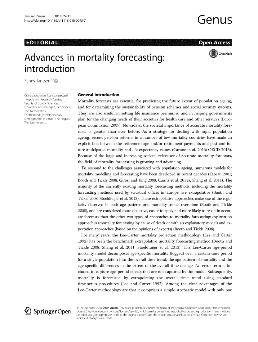 handle is hein.journals/genus74 and id is 1 raw text is: Janssen Genus      (2018) 74:21
https://doi.org/1 0.1186/s41118-018-0045-7

Genus

A                                                                                                                                                                                                    A         -

CrossMark

Advances in mortality forecasting:
introduction

Fanny Janssen

Correspondence: fjanssen@rug.nl
Population Research Centre,
Faculty of Spata Scences,
University of Groningen, Groningen,
The Netherlands
2Netherlands Interdisciplinary
Demographic Institute, The Hague,
The Netherlands
I Springer Open

General introduction
Mortality forecasts are essential for predicting the future extent of population ageing,
and for determining the sustainability of pension schemes and social security systems.
They are also useful in setting life insurance premiums, and in helping governments
plan for the changing needs of their societies for health care and other services (Euro-
pean Commission 2009). Nowadays, the societal importance of accurate mortality fore-
casts is greater than ever before. As a strategy for dealing with rapid population
ageing, recent pension reforms in a number of low-mortality countries have made an
explicit link between the retirement age and/or retirement payments and past and fu-
ture anticipated mortality and life expectancy values (Carone et al. 2016; OECD 2016).
Because of the large and increasing societal relevance of accurate mortality forecasts,
the field of mortality forecasting is growing and advancing.
To respond to the challenges associated with population ageing, numerous models for
mortality modelling and forecasting have been developed in recent decades (Tabeau 2001;
Booth and Tickle 2008; Girosi and King 2008; Cairns et al. 2011a; Shang et al. 2011). The
majority of the currently existing mortality forecasting methods, including the mortality
forecasting methods used by statistical offices in Europe, are extrapolative (Booth and
Tickle 2008; Stoeldraijer et al. 2013). These extrapolative approaches make use of the regu-
larity observed in both age patterns and mortality trends over time (Booth and Tickle
2008), and are considered more objective, easier to apply and more likely to result in accur-
ate forecasts than the other two types of approaches to mortality forecasting: explanation
approaches (mortality forecasting by cause of death or with an explanatory model) and ex-
pectation approaches (based on the opinions of experts) (Booth and Tickle 2008).
For many years, the Lee-Carter mortality projection methodology (Lee and Carter
1992) has been the benchmark extrapolative mortality forecasting method (Booth and
Tickle 2008; Shang et al. 2011; Stoeldraijer et al. 2013). The Lee-Carter age-period
mortality model decomposes age-specific mortality (logged) over a certain time period
for a single population into the overall time trend, the age pattern of mortality and the
age-specific differences in the extent of the overall time change. An error term is in-
cluded to capture age-period effects that are not captured by the model. Subsequently,
mortality is forecasted by extrapolating the overall time trend using standard
time-series procedures (Lee and Carter 1992). Among the clear advantages of the
Lee-Carter methodology are that it comprises a simple stochastic model with only one
© The Author(s). 2018 Open Access This article is distributed under the terms of the Creative Commons Attribution 4.0 International
License (http//creativecommons.org/licenses/by/4.0/), which permits unrestricted use, distribution, and reproduction in any medium,
provided you give appropriate credit to the original author(s) and the source, provide a link to the Creative Commons license, and
indicate if chanaes were made.


