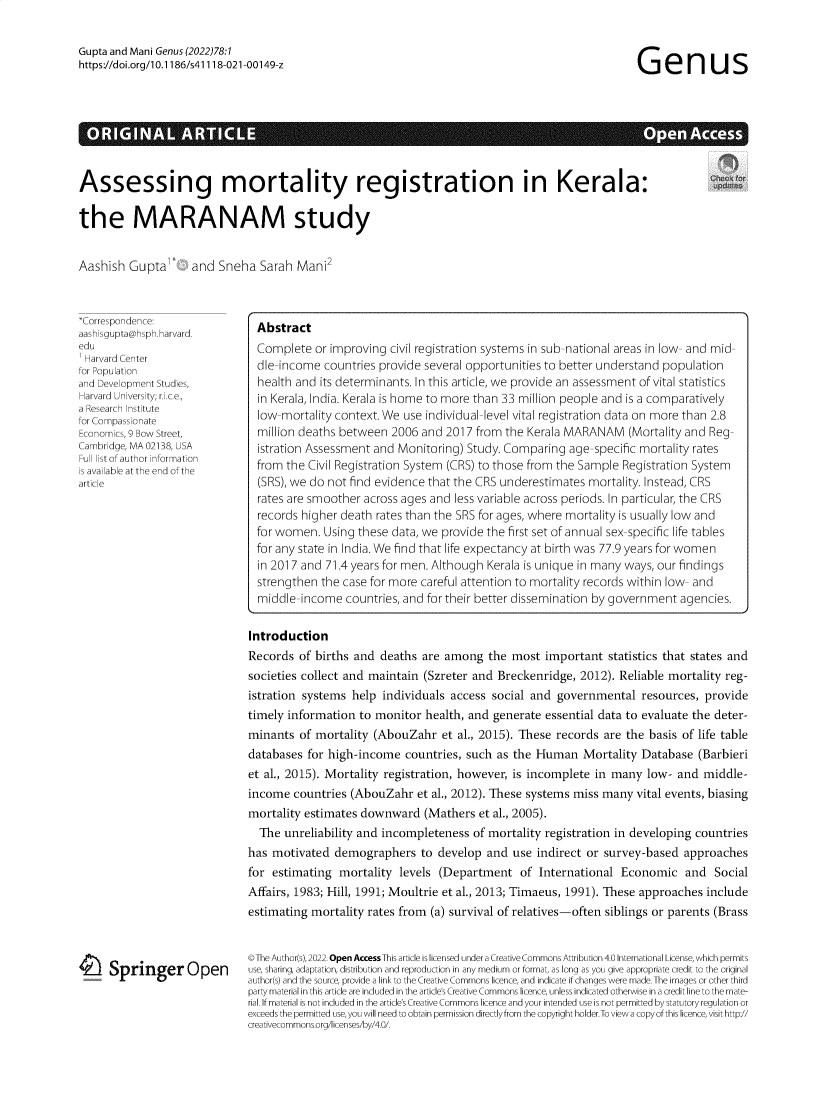 handle is hein.journals/genus78 and id is 1 raw text is: Gupta and Mani Genus (2022)78:1
https-//doi.org/10.1186/s41118-021-00149-z
RGNAL ARTpenues
Assessing mortality registration in Kerala:
the MARANAM study
Aashish Gupta        and Sneha Sarah Mani2
*Correspondence:
aashisgupta@hsph.harvard.        Abstract
edu                              Complete or improving civil registration systems in sub-national areas in low- and mid-
for PovaCenter                   de-income countries provide several opportunities to better understand population
and Development Studies,         health and its determinants. In this article, we provide an assessment of vital statistics
Harvard University; r.i.c.e.,   in Kerala, India. Kerala is home to more than 33 million people and is a comparatively
a   c nsstut                    low-mortality context. We use individual-level vital registration data on more than 2.8
for Compassionate                 o-otltcotx.W              usiniiullvlvtlrgsrtodaanmrehn28
Economics,9 Bow Street,          million deaths between 2006 and 2017 from the Kerala MARANAM (Mortality and Reg-
Cambridge, MA 02138, USA         istration Assessment and Monitoring) Study. Comparing age-specific mortality rates
s avtfau    n o  ohen         from the Civil Registration System (CRS) to those from the Sample Registration System
article                          (SRS), we do not find evidence that the CRS underestimates mortality. Instead, CRS
rates are smoother across ages and less variable across periods. In particular, the CRS
records higher death rates than the SRS for ages, where mortality is usually low and
for women. Using these data, we provide the first set of annual sex-specific life tables
for any state in India. We find that life expectancy at birth was 77.9 years for women
in 2017 and 71.4 years for men. Although Kerala is unique in many ways, our findings
strengthen the case for more careful attention to mortality records within low- and
middle-income countries, and for their better dissemination by government agencies.
Introduction
Records of births and deaths are among the most important statistics that states and
societies collect and maintain (Szreter and Breckenridge, 2012). Reliable mortality reg-
istration systems help individuals access social and governmental resources, provide
timely information to monitor health, and generate essential data to evaluate the deter-
minants of mortality (AbouZahr et al., 2015). These records are the basis of life table
databases for high-income countries, such as the Human Mortality Database (Barbieri
et al., 2015). Mortality registration, however, is incomplete in many low- and middle-
income countries (AbouZahr et al., 2012). These systems miss many vital events, biasing
mortality estimates downward (Mathers et al., 2005).
The unreliability and incompleteness of mortality registration in developing countries
has motivated demographers to develop and use indirect or survey-based approaches
for estimating mortality levels (Department of International Economic and Social
Affairs, 1983; Hill, 1991; Moultrie et al., 2013; Timaeus, 1991). These approaches include
estimating mortality rates from (a) survival of relatives-often siblings or parents (Brass
©The Author(s), 2022. Open Access This article is licensed under a Creative Commons Attribution 4.0 International License, which permits
Springer Open             use, sharing, adaptation, distribution and reproduction in any medium or format, as long as you give appropriate credit to the original
--                      author(s) and the source, provide a link to the Creative Commons licence, and indicate if changes were made. The images or other third
party material in this article are included in the article's Creative Commons licence, unless indicated otherwise in a credit line to the mate-
rial. If material is not included in the article's Creative Commons licence and your intended use is not permitted by statutory regulation or
exceeds the permitted use, you will need to obtain permission directlyfrom the copyright holder.To view a copyof this licence, visit httpy/
creativecommons.org/licenses/by/4.0/.


