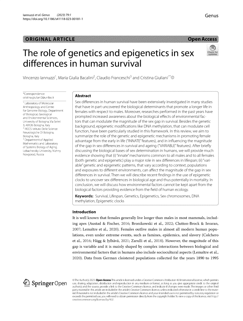 handle is hein.journals/genus79 and id is 1 raw text is: 


Genus


lannuzzietal.Genus   (2023) 79:1
https://doi.org/10.1186/s41118-023-00181-1


  ORIGINAL ARTICLE                                                                                   Open Access



The role of genetics and epigenetics in sex

differences in human survival


Vincenzo   lannuzzil, Maria Giulia Bacalini2, Claudio Franceschi3  and  Cristina Giulianil:


*Correspondence:
cristina.giuliani2@unibo.it
' Laboratory of Molecular
Anthropology and Centre
for Genome Biology, Department
of Biological, Geological
and Environmental Sciences,
University of Bologna,Via Selmi
3, 40126 Bologna, Italy
F IRCCS Istituto Delle Scienze
Neurologiche DI Bologna,
Bologna, Italy
3 Department of Applied
Mathematics and Laboratory
of Systems Biology of Aging,
Lobachevsky University, Nizhny
Novgorod, Russia


- Springer Open


  Abstract
  Sex differences in human survival have been extensively investigated in many studies
  that have in part uncovered the biological determinants that promote  a longer life in
  females with respect to males. Moreover, researches performed  in the past years have
  prompted  increased awareness  about  the biological effects of environmental fac-
  tors that can modulate the magnitude  of the sex gap in survival. Besides the genetic
  background,  epigenetic modifications like DNA methylation, that can modulate  cell
  function, have been particularly studied in this framework. In this review, we aim to
  summarize  the role of the genetic and epigenetic mechanisms  in promoting  female
  advantage  from the early in life (INNATEfeatures), and in influencing the magnitude
  of the gap in sex differences in survival and ageing (VARIABLEfeatures). After briefly
  discussing the biological bases of sex determination in humans, we will provide much
  evidence showing  that (i) innate mechanisms common   to all males and to all females
  (both genetic and epigenetic) play a major role in sex differences in lifespan; (ii) vari-
  ablegenetic and epigenetic  patterns, that vary according to context, populations
  and exposures  to different environments, can affect the magnitude of the gap in sex
  differences in survival.Then we will describe recent findings in the use of epigenetic
  clocks to uncover sex differences in biological age and thus potentially in mortality. In
  conclusion, we will discuss how environmental  factors cannot be kept apart from the
  biological factors providing evidence from the field of human ecology.
  Keywords:   Survival, Lifespan, Genetics, Epigenetics, Sex chromosomes, DNA
  methylation, Epigenetic clocks

Introduction
It is well known that females generally live longer than males in most mammals,   includ-
ing apes  (Austad  & Fischer, 2016; Bronikowski   et al., 2022; Clutton-Brock  &  Isvaran,
2007; Lemaitre  et al., 2020). Females outlive males in almost  all modern  human  popu-
lations, even under  extreme  events, such as famines, epidemics,  and  slavery (Colchero
et al., 2016; Higg & Jylhava, 2021; Zarulli et al., 2018). However, the magnitude  of this
gap is variable and it is mainly shaped by  complex  interactions between  biological and
environmental   factors that in humans also include sociocultural aspects (Lemaitre et al.,
2020). Data  from  German   cloistered populations  collected for the years 1890  to 1995


OThe Author(s) 2023. Open Access This article is licensed under a Creative Commons Attribution 4.0 International License, which permits
use, sharing, adaptation, distribution and reproduction in any medium or format, as long as you give appropriate credit to the original
author(s) and the source, provide a link to the Creative Commons licence, and indicate if changes were made. The images or other third
party material in this article are included in the article's Creative Commons licence, unless indicated otherwise in a credit line to the mate-
rial. If material is not included in the article's Creative Commons licence and your intended use is not permitted by statutory regulation or
exceeds the permitted use, you will need to obtain permission directly from the copyright holder.To view a copy of this licence, visit http/
creativecommons.orcq/licenses/bv/4.0/.


