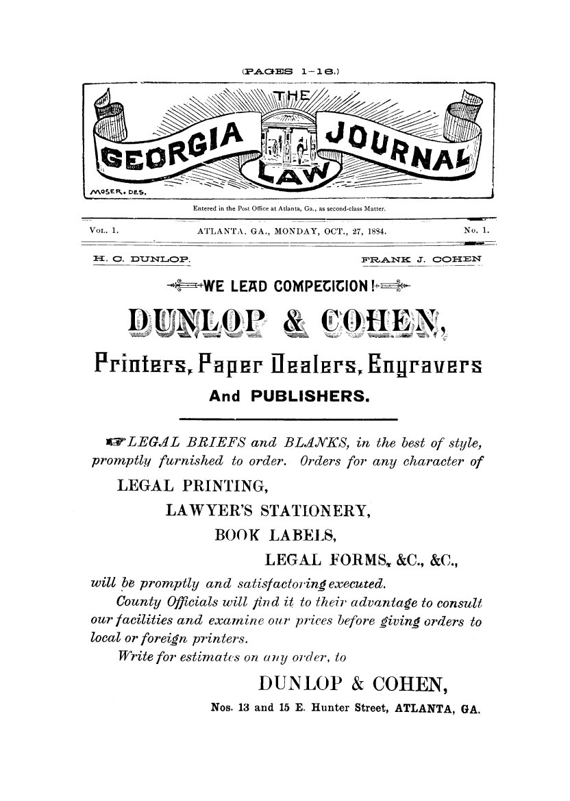 handle is hein.journals/geoialn1 and id is 1 raw text is: (P.ACES 1-18.)

Entered in the Post Office at Atlanta, Ga., as second-class Matter.

ATLANTA., GA., MONDAY, OCT., 2

7, 1884.                  No. 1.
FER,.A.NI J. COIEN

-t +WE LEAD COMPECICION -

DUNLOP0

&

COHE

Printirs, Patper Inaleirs, Engravers
And PUBLISHERS.

lI LEGAL BRIEFS and BLANKS, in the best of style,
promptly furnished to order. Orders for any character of
LEGAL PRINTING,
LAWYER'S STATIONERY,
BOOK LABELS,
LEGAL FORMS, &C., &C.,
will 'be promptly and satisfactoringexecuted.
County Officials will find it to their advantage to consult
our facilities and examine our prices before giving orders to
local or foreign printers.
Write for estimakts on any order, to
DUNLOP & COHEN,
Nos. 13 and 15 E. Hunter Street, ATLANTA, GA.

Vol- 1.

1Ea. C. DL7NL1OP.


