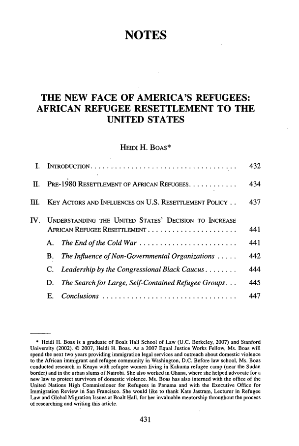 handle is hein.journals/geoimlj21 and id is 437 raw text is: NOTES
THE NEW FACE OF AMERICA'S REFUGEES:
AFRICAN REFUGEE RESETTLEMENT TO THE
UNITED STATES
HEmI H. BOAS*
I.  INTRODUCTION .....................................   43
II. PRE-1980 RESETrLEMENT OF AFRICAN REFUGEES ................ 43
III. KEY ACTORS AND INFLUENCES ON U.S. RESETTLEMENT POLICY . .  43
IV. UNDERSTANDING THE UNITED STATES' DECISION TO INCREASE
AFRICAN REFUGEE RESETILEMENT ......................   44
A. The End of the Cold War ........................   44
B. The Influence of Non-Governmental Organizations .....  44
C. Leadership by the Congressional Black Caucus ........  44
D. The Search for Large, Self-Contained Refugee Groups...  44
E.  Conclusions  .................................    44

* Heidi H. Boas is a graduate of Boalt Hall School of Law (U.C. Berkeley, 2007) and Stanford
University (2002). © 2007, Heidi H. Boas. As a 2007 Equal Justice Works Fellow, Ms. Boas will
spend the next two years providing immigration legal services and outreach about domestic violence
to the African immigrant and refugee community in Washington, D.C. Before law school, Ms. Boas
conducted research in Kenya with refugee women living in Kakuma refugee camp (near the Sudan
border) and in the urban slums of Nairobi. She also worked in Ghana, where she helped advocate for a
new law to protect survivors of domestic violence. Ms. Boas has also interned with the office of the
United Nations High Commissioner for Refugees in Panama and with the Executive Office for
Immigration Review in San Francisco. She would like to thank Kate Jastram, Lecturer in Refugee
Law and Global Migration Issues at Boalt Hall, for her invaluable mentorship throughout the process
of researching and writing this article.


