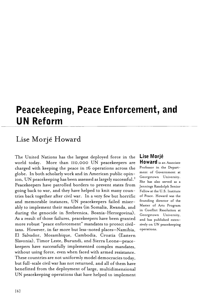 handle is hein.journals/geojaf16 and id is 254 raw text is: 























Peacekeeping, Peace Enforcement, and

UN Reform


Lise   Morje Howard


The  United Nations has the largest deployed force in the
world today.  More  than  ilo,ooo  UN  peacekeepers are
charged with keeping the peace in 16 operations across the
globe. In both scholarly work and in American public opin-
ion, UN peacekeeping has been assessed as largely successful.'
Peacekeepers have patrolled borders to prevent states from
going back to war, and they have helped to knit many coun-
tries back together after civil war. In a very few but horrific
and  memorable  instances, UN peacekeepers failed miser-
ably to implement their mandates (in Somalia, Rwanda, and
during the genocide in Srebrenica, Bosnia-Herzegovina).
As a result of those failures, peacekeepers have been granted
more  robust peace enforcement mandates to protect civil-
ians. However, in far more but less-noted places-Namibia,
El  Salvador, Mozambique,  Cambodia,   Croatia (Eastern
Slavonia), Timor Leste, Burundi, and Sierra Leone-peace-
keepers have successfully implemented complex mandates,
without using force, even when faced with armed resistance.
These countries are not uniformly model democracies today,
but full-scale civil war has not returned, and all of them have
benefitted from the deployment of large, multidimensional
UN  peacekeeping operations that have helped to implement


Lise Morj6
Howard   is an Associate
Professor in the Depart-
ment of Government at
Georgetown University.
She has also served as a
Jennings Randolph Senior
Fellow at the U.S. Institute
of Peace. Howard was the
founding director of the
Master of Arts Program
in Conflict Resolution at
Georgetown University,
and has published exten-
sively on UN peacekeeping
operations.


[6]


