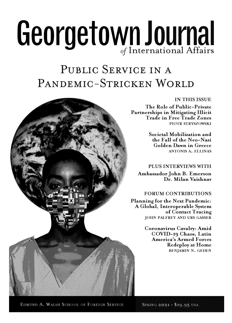 handle is hein.journals/geojaf22 and id is 1 raw text is: Georgetown Journal
of International Affairs
PUBLIC SERVICE IN A
PANDEMIC -STRICKEN WORLD
IN THIS ISSUE
The Role of Public-Private
Partnerships in Mitigating Illicit
Trade in Free Trade Zones
PIOTR STRYSZOWSKI
Societal Mobilization and
the Fall of the Neo-Nazi
t                         }Golden Dawn in Greece
ANTONIS A. ELLINAS
PLUS INTERVIEWS WITH
Ambassador John B. Emerson
Dr. Milan Vaishnav
R.                      FORUM CONTRIBUTIONS
Planning for the Next Pandemic:
A Global, Interoperable System
of Contact Tracing
JOHN PALFREY AND URS GASSER
Coronavirus Cavalry: Amid
COVID-19 Chaos, Latin
America's Armed Forces
Redeploy at Home
BENJAMIN N. GEDEN


