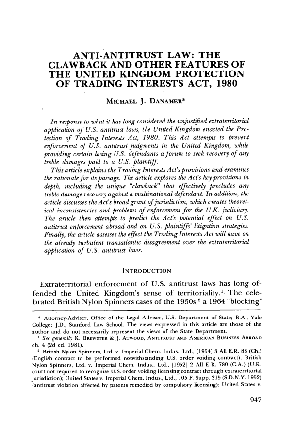 handle is hein.journals/geojintl12 and id is 957 raw text is: ANTI-ANTITRUST LAW: THE
CLAWBACK AND OTHER FEATURES OF
THE UNITED KINGDOM PROTECTION
OF TRADING INTERESTS ACT, 1980
MICHAEL J. DANAHER*
In response to what it has long considered the unjustified extraterritorial
application of U.S. antitrust laws, the United Kingdom enacted the Pro-
tection of Trading Interests Act, 1980. This Act attempts to prevent
enforcement of U.S. antitrust judgments in the United Kingdom, while
providing certain losing U.S. defendants a forum to seek recovery of any
treble damages paid to a U.S. plaintiff.
This article explains the Trading Interests Act's provisions and examines
the rationale for its passage. The article explores the Act's key provisions in
depth, including the unique clawback that effectively precludes any
treble damage recovery against a multinational defendant. In addition, the
article discusses the Act's broad grant of jurisdiction, which creates theoret-
ical inconsistencies and problems of enforcement for the U.K. judiciary.
The article then attempts to predict the Act's potential effect on U.S.
antitrust enforcement abroad and on U.S. plaintiffs' litigation strategies.
Finally, the article assesses the effect the Trading Interests Act will have on
the already turbulent transatlantic disagreement over the extraterritorial
application of U.S. antitrust laws.
INTRODUCTION
Extraterritorial enforcement of U.S. antitrust laws has long of-
fended the United Kingdom's sense of territoriality.'. The cele-
brated British Nylon Spinners cases of the 1950s,2 a 1964 blocking
* Attorney-Adviser, Office of the Legal Adviser, U.S. Department of State; B.A., Yale
College; J.D., Stanford Law School. The views expressed in this article are those of the
author and do not necessarily represent the views of the State Department.
See generally K. BREWSTER & J. ATWOOD, ANTITRUST AND AMERICAN BUSINESS ABROAD
ch. 4 (2d ed. 1981).
2 British Nylon Spinners, Ltd. v. Imperial Chem. Indus., Ltd., [1954] 3 All E.R. 88 (Ch.)
(English contract to be performed notwithstanding U.S. order voiding contract); British
Nylon Spinners, Ltd. v. Imperial Chem. Indus., Ltd., [1952] 2 All E.R. 780 (C.A.) (U.K.
court not required to recognize U.S. order voiding licensing contract through extraterritorial
jurisdiction); United States v. Imperial Chem. Indus., Ltd., 105 F. Supp. 215 (S.D.N.Y. 1952)
(antitrust violation affected by patents remedied by compulsory licensing); United States v.


