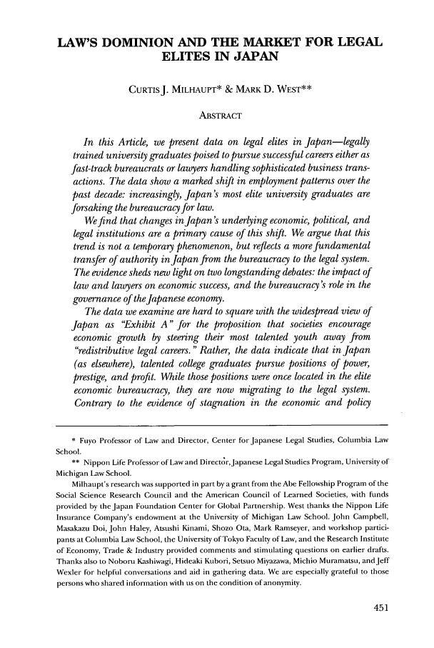 handle is hein.journals/geojintl34 and id is 461 raw text is: LAW'S DOMINION AND THE MARKET FOR LEGAL
ELITES IN JAPAN
CURTISJ. MILHAUPT* & MARK D. WEST**
ABSTRACT
In this Article, we present data on legal elites in Japan-legally
trained university graduates poised to pursue successful careers either as
fast-track bureaucrats or lawyers handling sophisticated business trans-
actions. The data show a marked shift in employment patterns over the
past decade: increasingly, Japan's most elite university graduates are
forsaking the bureaucracy for law.
We find that changes inJapan's underlying economic, political, and
legal institutions are a primary cause of this shift. We argue that this
trend is not a temporary phenomenon, but reflects a more fundamental
transfer of authority in Japan from the bureaucracy to the legal system.
The evidence sheds new light on two longstanding debates: the impact of
law and lawyers on economic success, and the bureaucracy's role in the
governance of the Japanese economy.
The data we examine are hard to square with the widespread view of
Japan as Exhibit A for the proposition that societies encourage
economic growth by steering their most talented youth away from
redistributive legal careers.  Rather, the data indicate that in Japan
(as elsewhere), talented college graduates pursue positions of power,
prestige, and profit. While those positions were once located in the elite
economic bureaucracy, they are now migrating to the legal system.
Contrary to the evidence of stagnation in the economic and policy
* Fuyo Professor of Law and Director, Center for Japanese Legal Studies, Columbia Law
School.
** Nippon Life Professor of Law and Directr,Japanese Legal Studies Program, University of
Michigan Law School.
Milhaupt's research was supported in part by a grant from the Abe Fellowship Program of the
Social Science Research Council and the American Council of Learned Societies, with funds
provided by the Japan Foundation Center for Global Partnership. West thanks the Nippon Life
Insurance Company's endowment at the University of Michigan Law School. John Campbell,
Masakazu Doi, John Haley, Atsushi Kinami, Shozo Ota, Mark Ramseyer, and workshop partici-
pants at Columbia Law School, the University of Tokyo Faculty of Law, and the Research Institute
of Economy, Trade & Industry provided comments and stimulating questions on earlier drafts.
Thanks also to Noboru Kashiwagi, Hideaki Kubori, Setsuo Miyazawa, Michio Muramatsu, andJeff
Wexler for helpful conversations and aid in gathering data. We are especially grateful to those
persons who shared information with us on the condition of anonymity.


