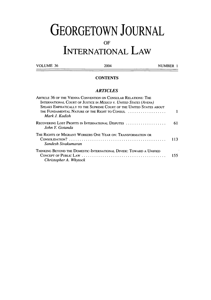 handle is hein.journals/geojintl36 and id is 1 raw text is: GEORGETOWN JOURNAL
OF
INTERNATIONAL LAW
VOLUME 36                          2004                        NUMBER 1
CONTENTS
ARTICLES
ARTICLE 36 OF THE VIENNA CONVENTION ON CONSULAR RELATIONS: THE
INTERNATIONAL COURT OF JUSTICE IN MEXICO V. UNITED STATES (A VENA)
SPEAKS EMPHATICALLY TO THE SUPREME COURT OF THE UNITED STATES ABOUT
THE FUNDAMENTAL NATURE OF THE RIGHT TO CONSUL ..................
Mark J. Kadish
RECOVERING LOST PROFITS IN INTERNATIONAL DISPUTES ........................  61
John Y. Gotanda
THE RIGHTS OF MIGRANT WORKERS ONE YEAR ON: TRANSFORMATION OR
CONSOLIDATION?  ..............................................      113
Sandesh Sivakumaran
THINKING BEYOND THE DOMESTIC-INTERNATIONAL DIVIDE: TOWARD A UNIFIED
CONCEPT  OF PUBLIC  LAW  ........................................   155
Christopher A. Whytock



