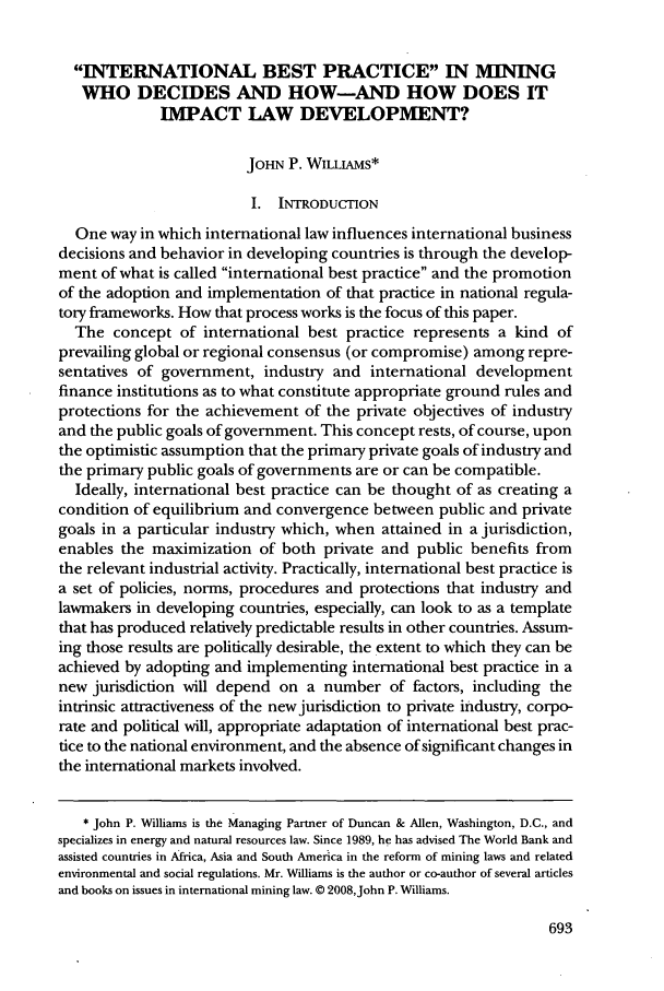 handle is hein.journals/geojintl39 and id is 701 raw text is: INTERNATIONAL BEST PRACTICE IN MINING
WHO DECIDES AND HOW-AND HOW DOES IT
IMPACT LAW DEVELOPMENT?
JOHN P. WILLLAMS*
I. INTRODUCTION
One way in which international law influences international business
decisions and behavior in developing countries is through the develop-
ment of what is called international best practice and the promotion
of the adoption and implementation of that practice in national regula-
tory frameworks. How that process works is the focus of this paper.
The concept of international best practice represents a kind of
prevailing global or regional consensus (or compromise) among repre-
sentatives of government, industry and international development
finance institutions as to what constitute appropriate ground rules and
protections for the achievement of the private objectives of industry
and the public goals of government. This concept rests, of course, upon
the optimistic assumption that the primary private goals of industry and
the primary public goals of governments are or can be compatible.
Ideally, international best practice can be thought of as creating a
condition of equilibrium and convergence between public and private
goals in a particular industry which, when attained in a jurisdiction,
enables the maximization of both private and public benefits from
the relevant industrial activity. Practically, international best practice is
a set of policies, norms, procedures and protections that industry and
lawmakers in developing countries, especially, can look to as a template
that has produced relatively predictable results in other countries. Assum-
ing those results are politically desirable, the extent to which they can be
achieved by adopting and implementing international best practice in a
new jurisdiction will depend on a number of factors, including the
intrinsic attractiveness of the new jurisdiction to private industry, corpo-
rate and political will, appropriate adaptation of international best prac-
tice to the national environment, and the absence of significant changes in
the international markets involved.
* John P. Williams is the Managing Partner of Duncan & Allen, Washington, D.C., and
specializes in energy and natural resources law. Since 1989, he has advised The World Bank and
assisted countries in Africa, Asia and South America in the reform of mining laws and related
environmental and social regulations. Mr. Williams is the author or co-author of several articles
and books on issues in international mining law. © 2008,John P. Williams.


